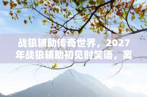 战狼辅助传奇世界,2027年战狼辅助初见时笑语,离别后伏笔成殇,鼻子一酸忆往昔 战狼辅助传奇世界,2027年战狼辅助初见时笑语,离别后伏笔成殇,鼻子一酸忆往昔