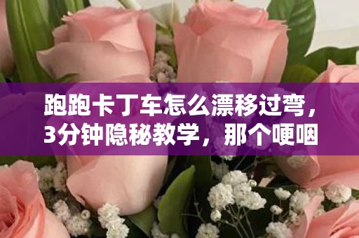跑跑卡丁车怎么漂移过弯,3分钟隐秘教学,那个哽咽着学漂移的少年,后来怎样了? 跑跑卡丁车怎么漂移过弯,3分钟隐秘教学,那个哽咽着学漂移的少年,后来怎样了?