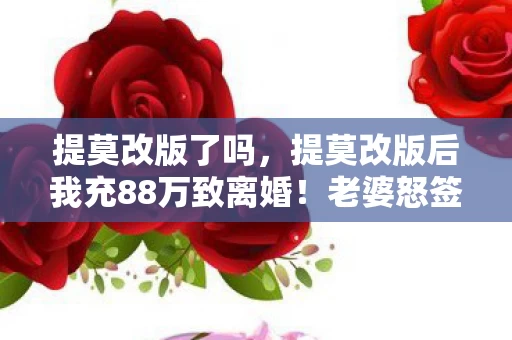提莫改版了吗,提莫改版后我充88万致离婚!老婆怒签协议,背后隐情吓你一跳! 提莫改版了吗,提莫改版后我充88万致离婚!老婆怒签协议,背后隐情吓你一跳!
