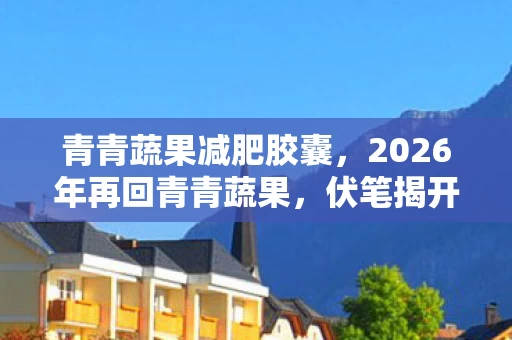 青青蔬果减肥胶囊,2026年再回青青蔬果,伏笔揭开旧情,那些过往让人鼻子一酸 青青蔬果减肥胶囊,2026年再回青青蔬果,伏笔揭开旧情,那些过往让人鼻子一酸