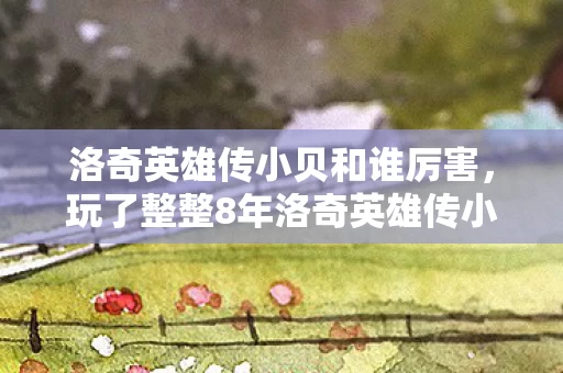 洛奇英雄传小贝和谁厉害,玩了整整8年洛奇英雄传小贝,这3个抉择让我至今纠结难断! 洛奇英雄传小贝和谁厉害,玩了整整8年洛奇英雄传小贝,这3个抉择让我至今纠结难断!