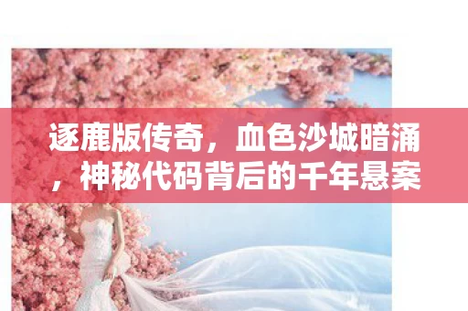 逐鹿版传奇,血色沙城暗涌,神秘代码背后的千年悬案与毛骨悚然真相 逐鹿版传奇,血色沙城暗涌,神秘代码背后的千年悬案与毛骨悚然真相