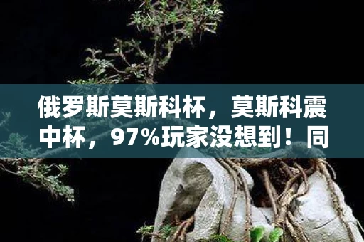 俄罗斯莫斯科杯,莫斯科震中杯,97%玩家没想到!同一机制竟让手游/端游/主机体验天差地别 俄罗斯莫斯科杯,莫斯科震中杯,97%玩家没想到!同一机制竟让手游/端游/主机体验天差地别