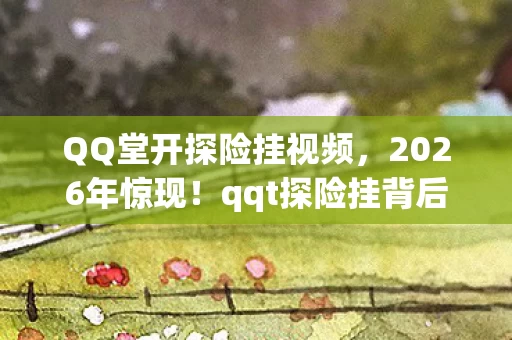 QQ堂开探险挂视频,2026年惊现!qqt探险挂背后竟藏99%玩家不知的宇宙级秘密? QQ堂开探险挂视频,2026年惊现!qqt探险挂背后竟藏99%玩家不知的宇宙级秘密?