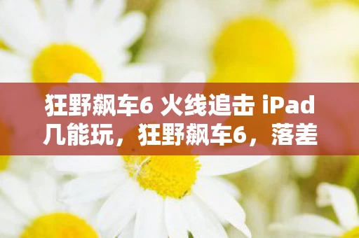 狂野飙车6 火线追击 iPad几能玩,狂野飙车6,落差真相揭秘,笑着笑着哭了,这坑你跳不跳? 狂野飙车6 火线追击 iPad几能玩,狂野飙车6,落差真相揭秘,笑着笑着哭了,这坑你跳不跳?