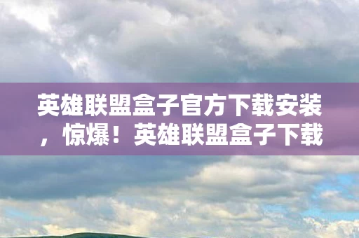 英雄联盟盒子官方下载安装,惊爆!英雄联盟盒子下载竟藏500万隐情,离职老兵拍桌,这操作吓我一跳! 英雄联盟盒子官方下载安装,惊爆!英雄联盟盒子下载竟藏500万隐情,离职老兵拍桌,这操作吓我一跳!