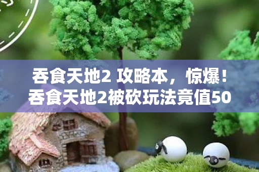 吞食天地2 攻略本,惊爆!吞食天地2被砍玩法竟值500万?隐情曝光让人吓一跳! 吞食天地2 攻略本,惊爆!吞食天地2被砍玩法竟值500万?隐情曝光让人吓一跳!