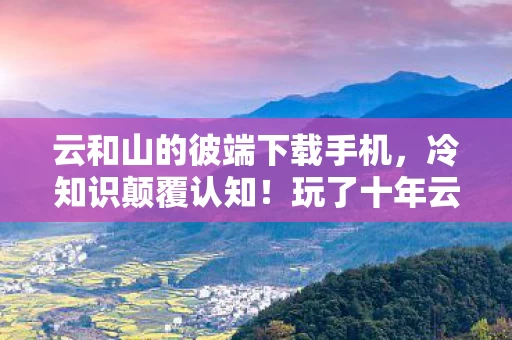 云和山的彼端下载手机，冷知识颠覆认知！玩了十年云和山的彼端的我竟目瞪口呆