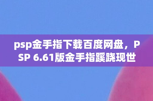 psp金手指下载百度网盘，PSP 6.61版金手指蹊跷现世！老玩家惊呼，这波情怀杀太上头！