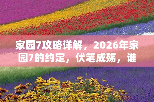 家园7攻略详解，2026年家园7的约定，伏笔成殇，谁懂我鼻子一酸的守望？