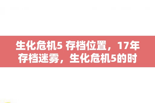 生化危机5 存档位置,17年存档迷雾,生化危机5的时光胶囊为何让全球玩家泪目? 生化危机5 存档位置,17年存档迷雾,生化危机5的时光胶囊为何让全球玩家泪目?