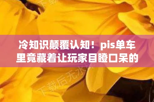 冷知识颠覆认知！pis单车里竟藏着让玩家目瞪口呆的秘密设计