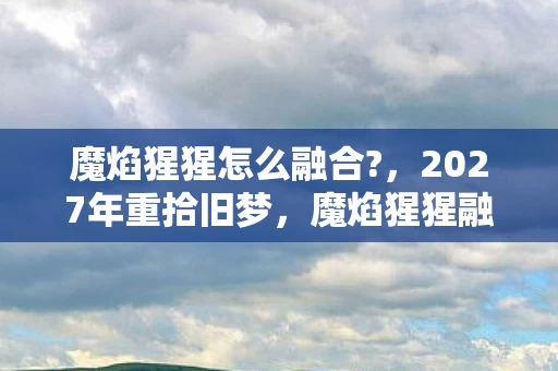魔焰猩猩怎么融合?，2027年重拾旧梦，魔焰猩猩融合之谜，伏笔里藏着谁鼻子一酸的青春？
