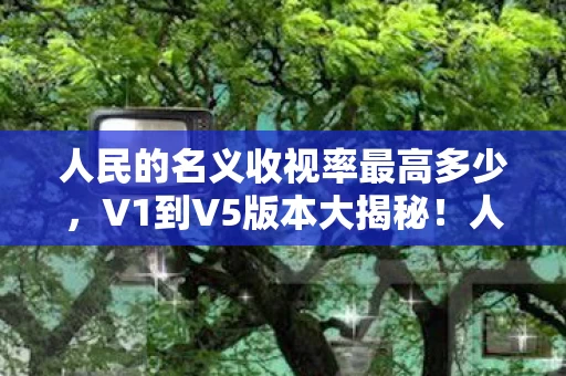 人民的名义收视率最高多少,V1到V5版本大揭秘!人民的名义收视率蹊跷变迁,真让人唏嘘! 人民的名义收视率最高多少,V1到V5版本大揭秘!人民的名义收视率蹊跷变迁,真让人唏嘘!