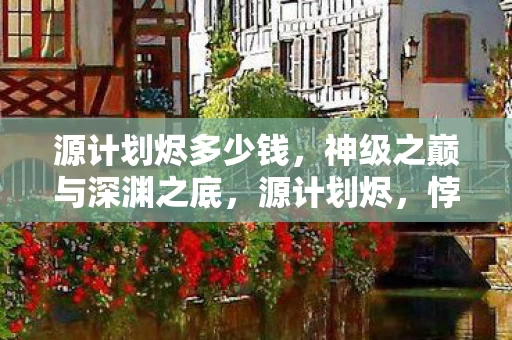 源计划烬多少钱,神级之巅与深渊之底,源计划烬,悖论中灵魂震颤的层级跃迁 源计划烬多少钱,神级之巅与深渊之底,源计划烬,悖论中灵魂震颤的层级跃迁