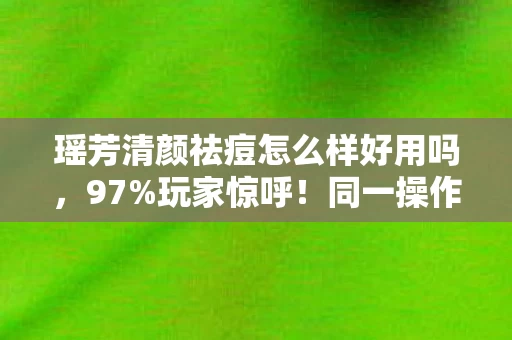 瑶芳清颜祛痘怎么样好用吗，97%玩家惊呼！同一操作在手游/端游/主机竟差这么多？