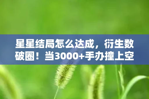星星结局怎么达成，衍生数破圈！当3000+手办撞上空冰箱，这波意想不到的结局我跪了
