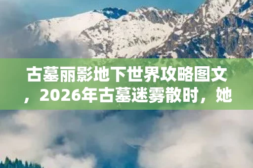 古墓丽影地下世界攻略图文，2026年古墓迷雾散时，她说的等你竟成鼻子一酸的伏笔