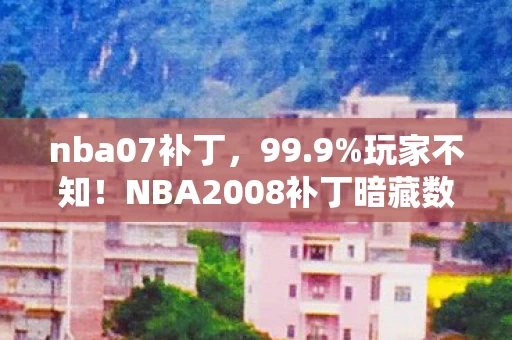 nba07补丁,99.9%玩家不知!NBA2008补丁暗藏数值核弹,策划藏了16年的秘密 nba07补丁,99.9%玩家不知!NBA2008补丁暗藏数值核弹,策划藏了16年的秘密