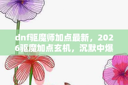 dnf驱魔师加点最新，2026驱魔加点玄机，沉默中爆发的力量，这游戏给了我什么？