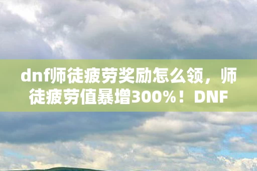 dnf师徒疲劳奖励怎么领,师徒疲劳值暴增300%!DNF新机制竟让工作室集体转行,老玩家泪目 dnf师徒疲劳奖励怎么领,师徒疲劳值暴增300%!DNF新机制竟让工作室集体转行,老玩家泪目