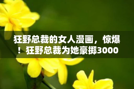 狂野总裁的女人漫画,惊爆!狂野总裁为她豪掷3000万,背后隐情曝光,结局让人吓一跳! 狂野总裁的女人漫画,惊爆!狂野总裁为她豪掷3000万,背后隐情曝光,结局让人吓一跳!