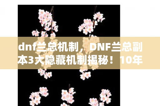 dnf兰总机制,DNF兰总副本3大隐藏机制揭秘!10年老玩家心得+避坑指南 dnf兰总机制,DNF兰总副本3大隐藏机制揭秘!10年老玩家心得+避坑指南