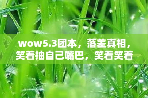 wow5.3团本,落差真相,笑着抽自己嘴巴,笑着笑着竟哭了——5.3版本后的我 wow5.3团本,落差真相,笑着抽自己嘴巴,笑着笑着竟哭了——5.3版本后的我