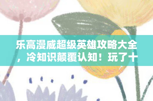 乐高漫威超级英雄攻略大全,冷知识颠覆认知!玩了十年乐高漫威,这些真相让我目瞪口呆 乐高漫威超级英雄攻略大全,冷知识颠覆认知!玩了十年乐高漫威,这些真相让我目瞪口呆