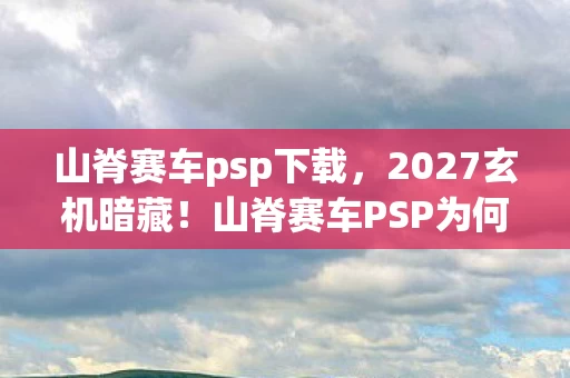 山脊赛车psp下载,2027玄机暗藏!山脊赛车PSP为何让我沉默十年? 山脊赛车psp下载,2027玄机暗藏!山脊赛车PSP为何让我沉默十年?