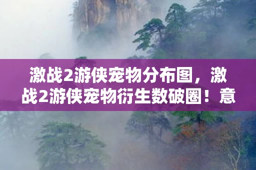 激战2游侠宠物分布图,激战2游侠宠物衍生数破圈!意想不到的周边狂潮席卷现实! 激战2游侠宠物分布图,激战2游侠宠物衍生数破圈!意想不到的周边狂潮席卷现实!