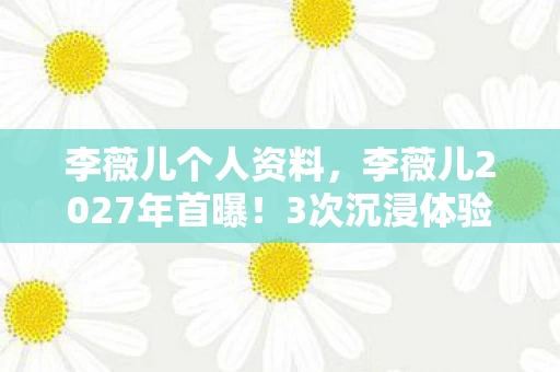 李薇儿个人资料,李薇儿2027年首曝!3次沉浸体验竟让99%人心态崩了? 李薇儿个人资料,李薇儿2027年首曝!3次沉浸体验竟让99%人心态崩了?
