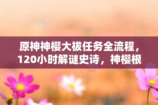 原神神樱大祓任务全流程，120小时解谜史诗，神樱根系下的千年羁绊，泪目终章竟藏于此