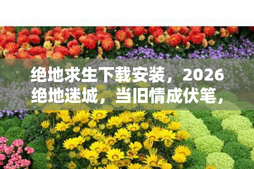 绝地求生下载安装，2026绝地迷城，当旧情成伏笔，谁还记得那年替我扛BOSS的温柔，鼻子一酸