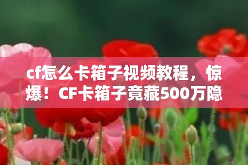 cf怎么卡箱子视频教程，惊爆！CF卡箱子竟藏500万隐情，当年真相吓你一跳！