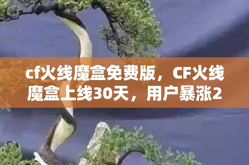cf火线魔盒免费版,CF火线魔盒上线30天,用户暴涨237%,这波情怀杀竟撬动10亿级新市场? cf火线魔盒免费版,CF火线魔盒上线30天,用户暴涨237%,这波情怀杀竟撬动10亿级新市场?