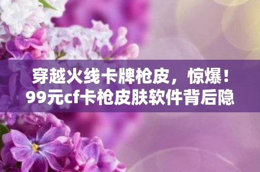 穿越火线卡牌枪皮，惊爆！99元cf卡枪皮肤软件背后隐情，真相曝光让人吓一跳！
