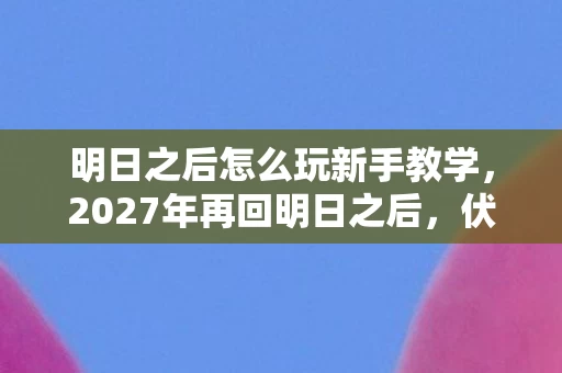明日之后怎么玩新手教学，2027年再回明日之后，伏笔揭开时，我鼻子一酸