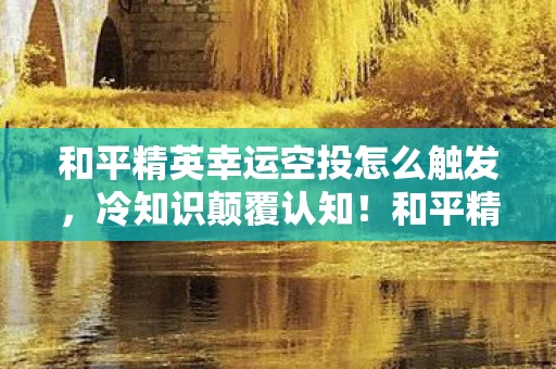 和平精英幸运空投怎么触发，冷知识颠覆认知！和平精英幸运空投竟藏着目瞪口呆的真相？