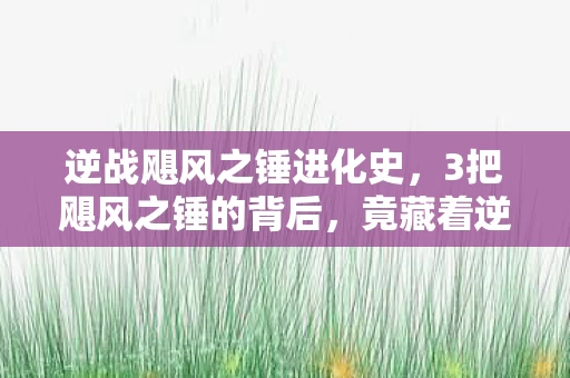 逆战飓风之锤进化史，3把飓风之锤的背后，竟藏着逆战十年未解的惊天秘密？