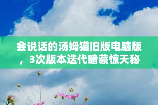会说话的汤姆猫旧版电脑版，3次版本迭代暗藏惊天秘密？揭秘汤姆猫电脑版下载背后的真相！