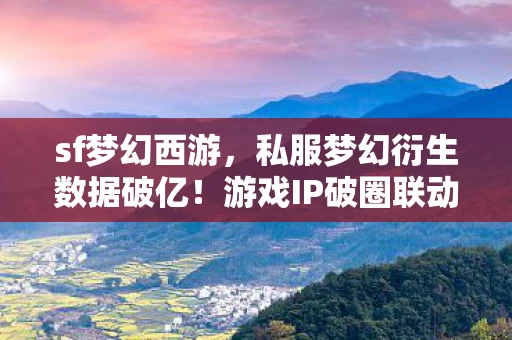 sf梦幻西游，私服梦幻衍生数据破亿！游戏IP破圈联动，意想不到的跨界狂欢
