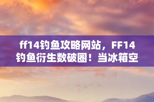 ff14钓鱼攻略网站，FF14钓鱼衍生数破圈！当冰箱空到能养鱼，我却在手办堆里笑出猪叫