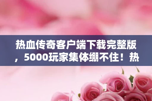 热血传奇客户端下载完整版，5000玩家集体绷不住！热血传奇客户端惊现数据黑洞疑云
