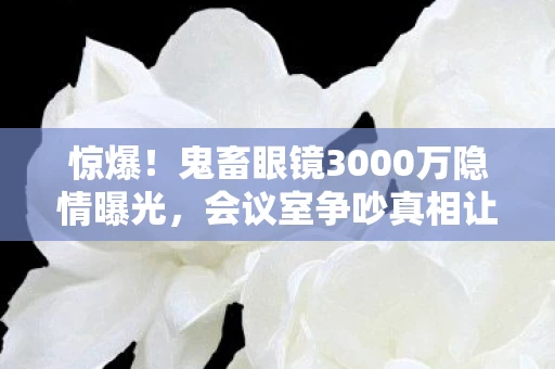 惊爆！鬼畜眼镜3000万隐情曝光，会议室争吵真相让人吓一跳！