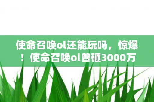 使命召唤ol还能玩吗，惊爆！使命召唤ol曾砸3000万搞新玩法，隐情曝光让人吓一跳！