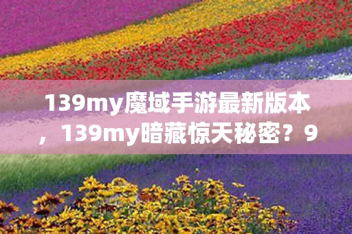 139my魔域手游最新版本,139my暗藏惊天秘密?99%的人看完都惊掉了下巴! 139my魔域手游最新版本,139my暗藏惊天秘密?99%的人看完都惊掉了下巴!