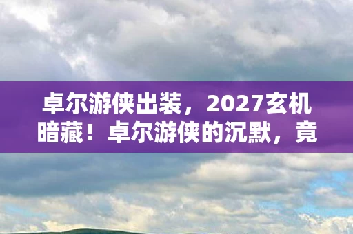 卓尔游侠出装，2027玄机暗藏！卓尔游侠的沉默，竟藏着人生终极选择的密码？