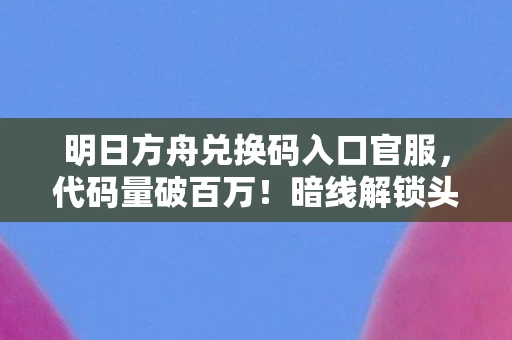 明日方舟兑换码入口官服，代码量破百万！暗线解锁头皮发麻福利，明日方舟兑换码入口大揭秘！