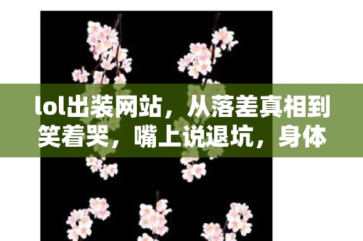 lol出装网站，从落差真相到笑着哭，嘴上说退坑，身体却诚实地打开LOL